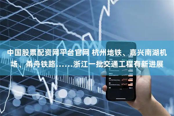 中国股票配资网平台官网 杭州地铁、嘉兴南湖机场、甬舟铁路……浙江一批交通工程有新进展