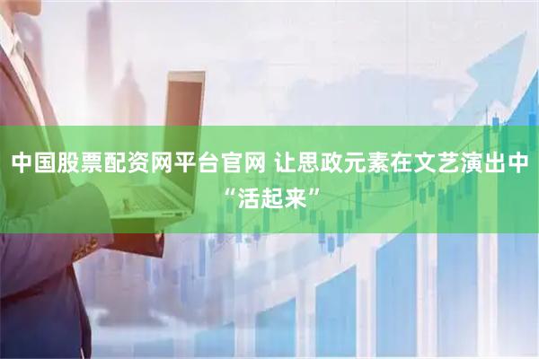 中国股票配资网平台官网 让思政元素在文艺演出中“活起来”