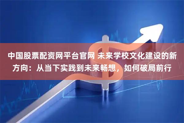 中国股票配资网平台官网 未来学校文化建设的新方向：从当下实践到未来畅想，如何破局前行