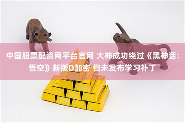 中国股票配资网平台官网 大神成功绕过《黑神话：悟空》新版D加密 但未发布学习补丁