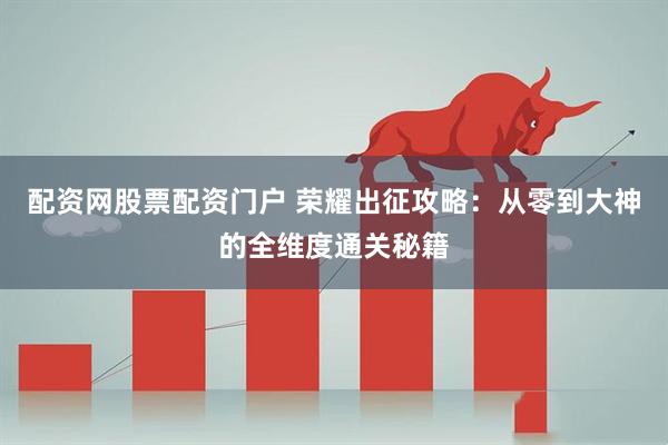 配资网股票配资门户 荣耀出征攻略：从零到大神的全维度通关秘籍