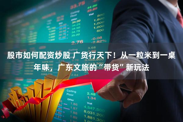 股市如何配资炒股 广货行天下！从一粒米到一桌年味，广东文旅的“带货”新玩法