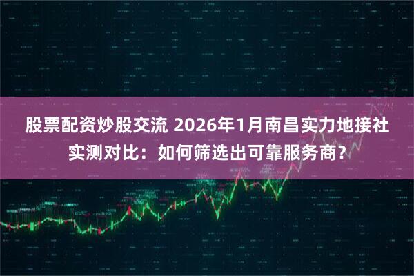 股票配资炒股交流 2026年1月南昌实力地接社实测对比：如何筛选出可靠服务商？
