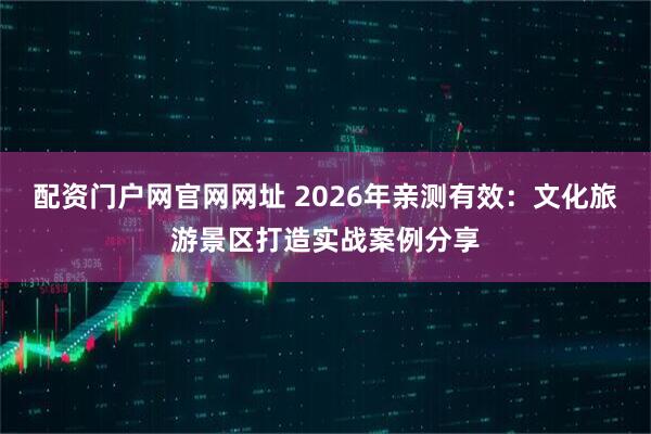 配资门户网官网网址 2026年亲测有效：文化旅游景区打造实战案例分享