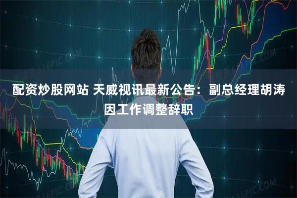 配资炒股网站 天威视讯最新公告：副总经理胡涛因工作调整辞职