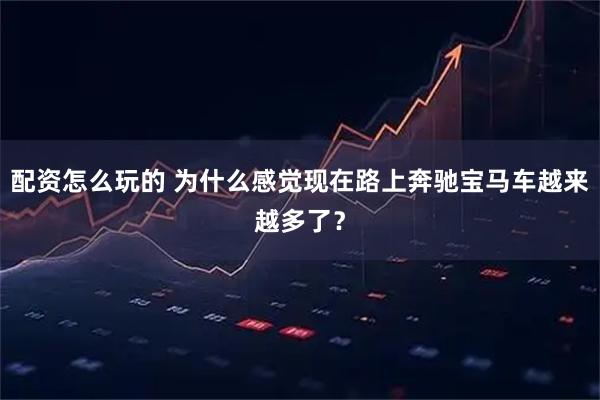 配资怎么玩的 为什么感觉现在路上奔驰宝马车越来越多了?