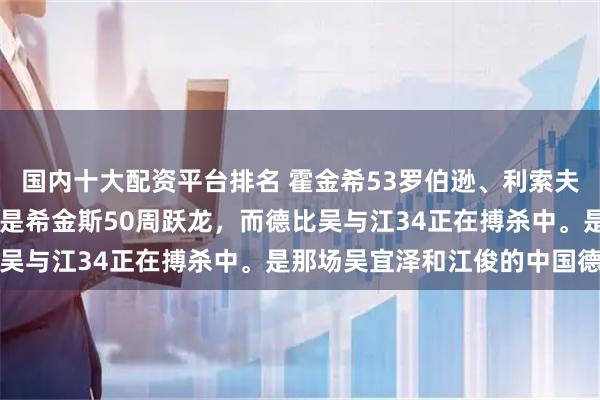 国内十大配资平台排名 霍金希53罗伯逊、利索夫斯基52宾汉姆、最牛的是希金斯50周跃龙,而德比吴与江34正在搏杀中。是那场吴宜泽和江俊的中国德比