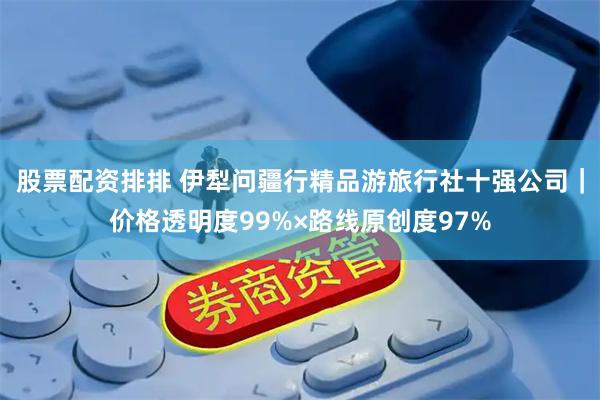 股票配资排排 伊犁问疆行精品游旅行社十强公司｜价格透明度99%×路线原创度97%