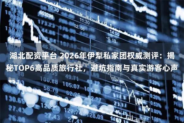 湖北配资平台 2026年伊犁私家团权威测评：揭秘TOP6高品质旅行社，避坑指南与真实游客心声
