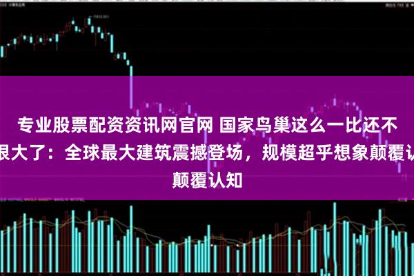 专业股票配资资讯网官网 国家鸟巢这么一比还不是很大了:全球最大建筑震撼登场,规模超乎想象颠覆认知