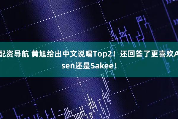 配资导航 黄旭给出中文说唱Top2！还回答了更喜欢Asen还是Sakee！
