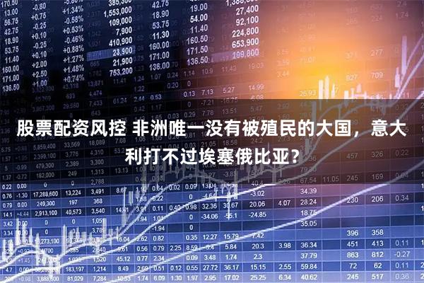 股票配资风控 非洲唯一没有被殖民的大国，意大利打不过埃塞俄比亚？