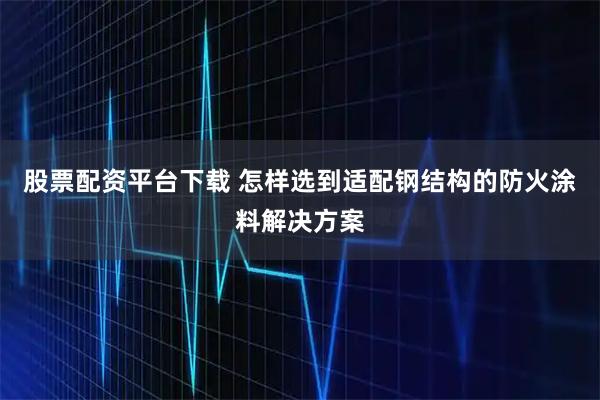 股票配资平台下载 怎样选到适配钢结构的防火涂料解决方案