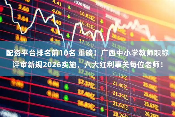 配资平台排名前10名 重磅！广西中小学教师职称评审新规2026实施，六大红利事关每位老师！