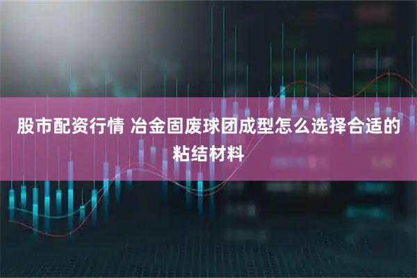 股市配资行情 冶金固废球团成型怎么选择合适的粘结材料
