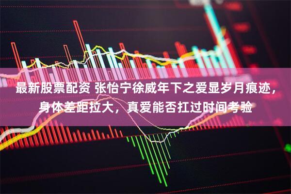 最新股票配资 张怡宁徐威年下之爱显岁月痕迹，身体差距拉大，真爱能否扛过时间考验