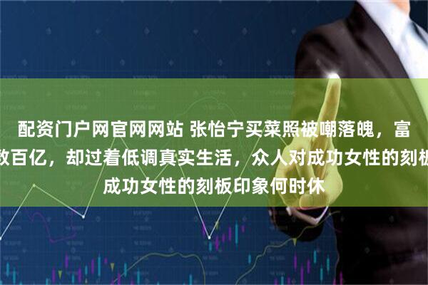 配资门户网官网网站 张怡宁买菜照被嘲落魄，富豪丈夫资产数百亿，却过着低调真实生活，众人对成功女性的刻板印象何时休