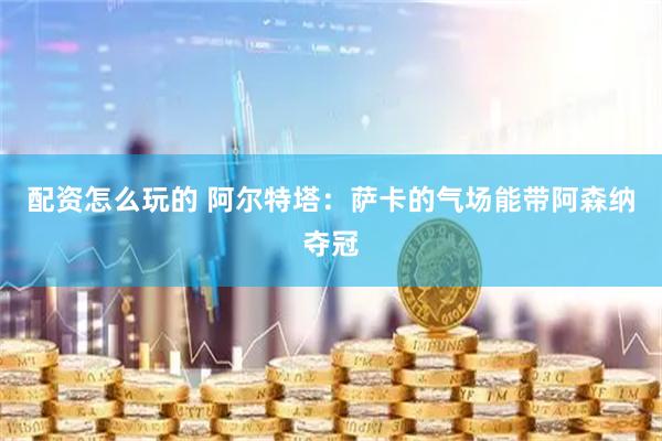配资怎么玩的 阿尔特塔：萨卡的气场能带阿森纳夺冠