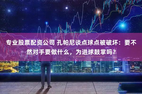 专业股票配资公司 孔帕尼谈点球点被破坏：要不然对手要做什么，为进球鼓掌吗？
