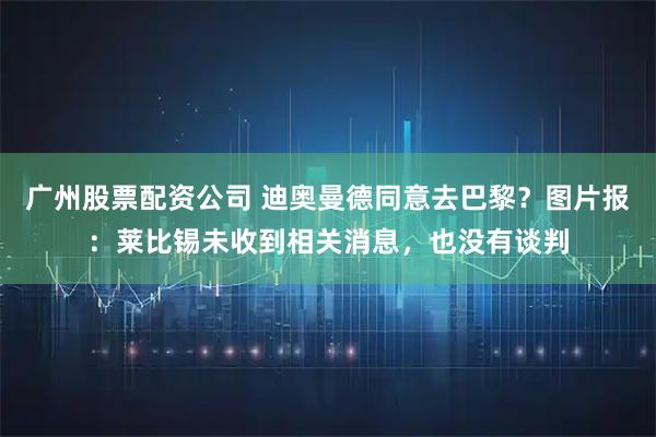 广州股票配资公司 迪奥曼德同意去巴黎？图片报：莱比锡未收到相关消息，也没有谈判
