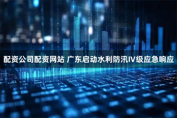 配资公司配资网站 广东启动水利防汛Ⅳ级应急响应