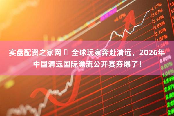 实盘配资之家网 ​全球玩家奔赴清远，2026年中国清远国际漂流公开赛夯爆了！