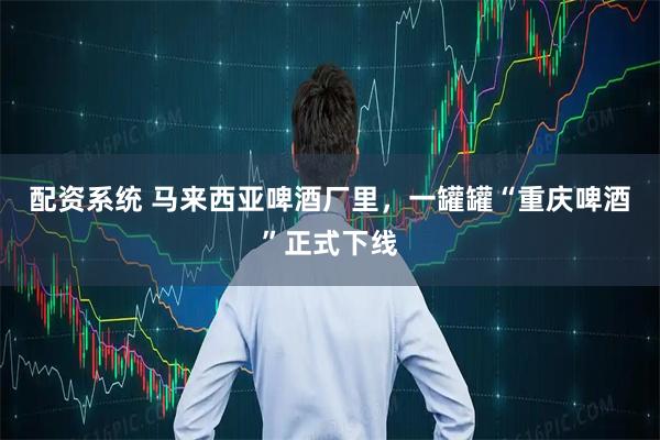 配资系统 马来西亚啤酒厂里,一罐罐“重庆啤酒”正式下线