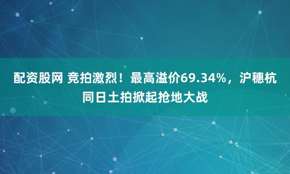 配资股网 竞拍激烈!最高溢价69.34%,沪穗杭同日土拍掀起抢地大战