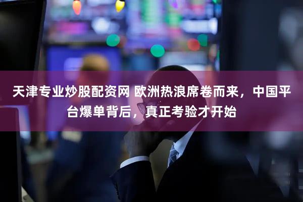 天津专业炒股配资网 欧洲热浪席卷而来，中国平台爆单背后，真正考验才开始