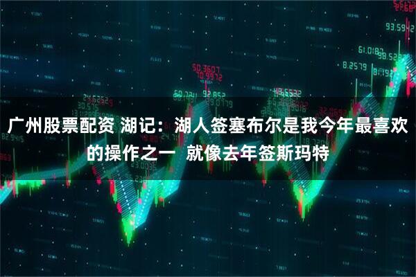 广州股票配资 湖记：湖人签塞布尔是我今年最喜欢的操作之一  就像去年签斯玛特