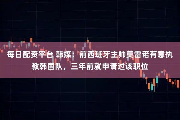 每日配资平台 韩媒：前西班牙主帅莫雷诺有意执教韩国队，三年前就申请过该职位