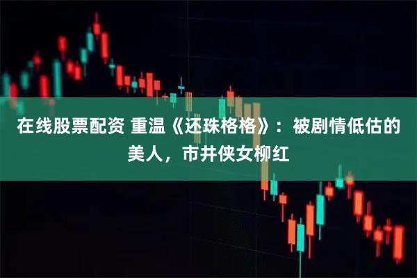 在线股票配资 重温《还珠格格》:被剧情低估的美人,市井侠女柳红