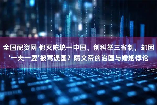 全国配资网 他灭陈统一中国、创科举三省制，却因‘一夫一妻’被骂误国？隋文帝的治国与婚姻悖论