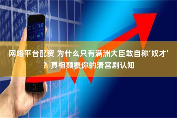 网络平台配资 为什么只有满洲大臣敢自称‘奴才’？真相颠覆你的清宫剧认知